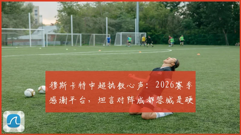穆斯卡特中超执教心声：2026赛季感谢平台，坦言对阵成都蓉城是硬仗，澳籍教练的中超之路