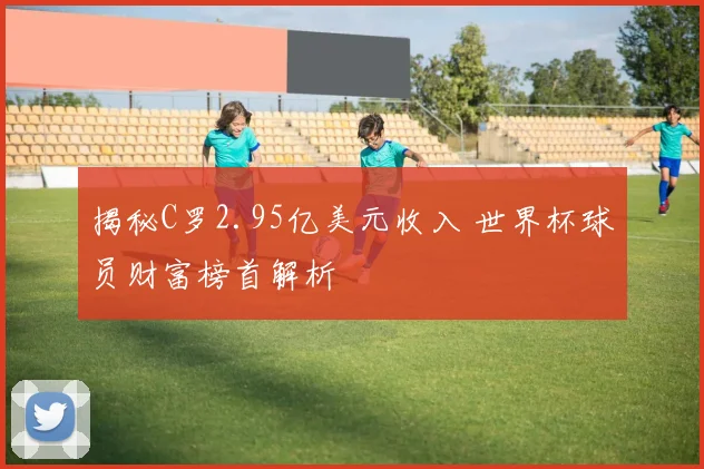 揭秘C罗2.95亿美元收入 世界杯球员财富榜首解析