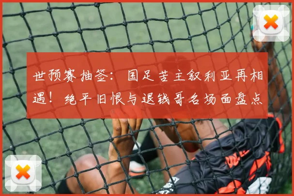 世预赛抽签：国足苦主叙利亚再相遇！绝平旧恨与退钱哥名场面盘点