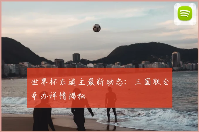 世界杯东道主最新动态:三国联合举办详情揭秘