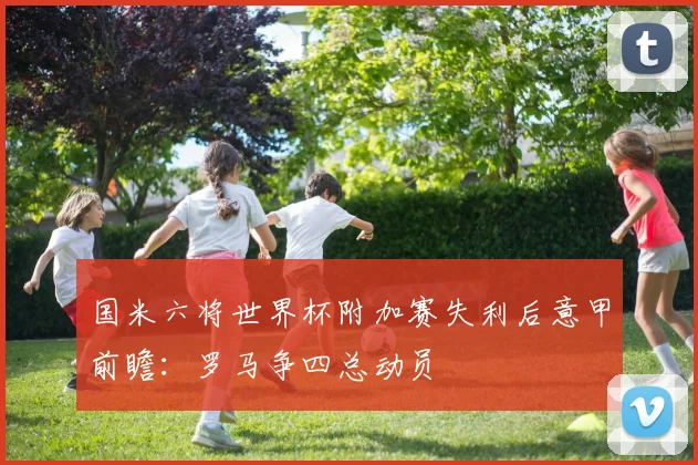 国米六将世界杯附加赛失利后意甲前瞻:罗马争四总动员