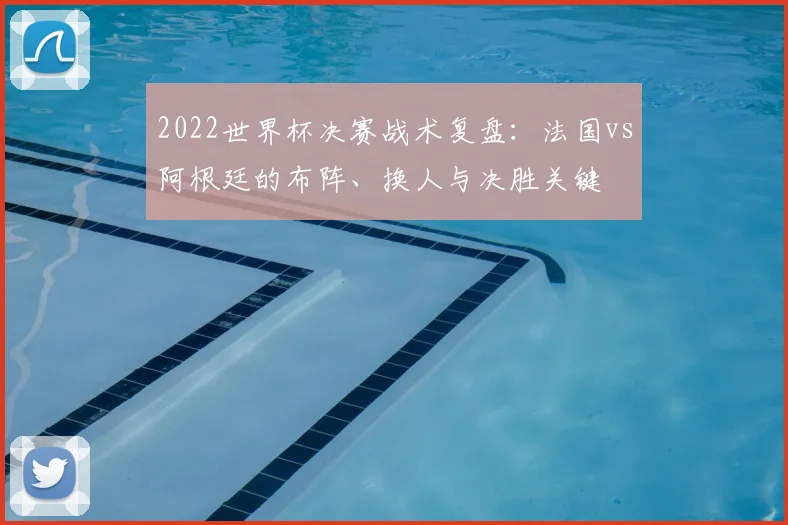 2022世界杯决赛战术复盘:法国vs阿根廷的布阵、换人与决胜关键