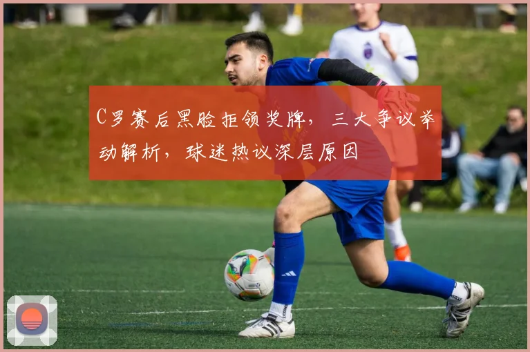 C罗赛后黑脸拒领奖牌,三大争议举动解析,球迷热议深层原因