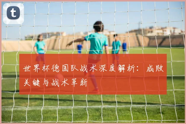 世界杯德国队战术深度解析：成败关键与战术革新