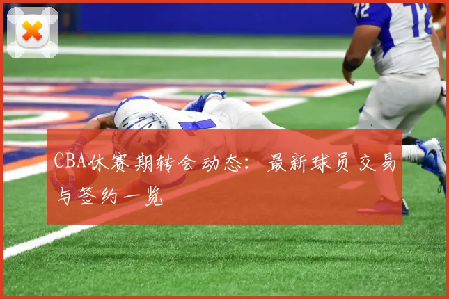 CBA休赛期转会动态:最新球员交易与签约一览