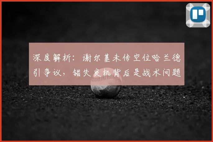 深度解析:谢尔基未传空位哈兰德引争议,错失良机背后是战术问题还是个人选择?