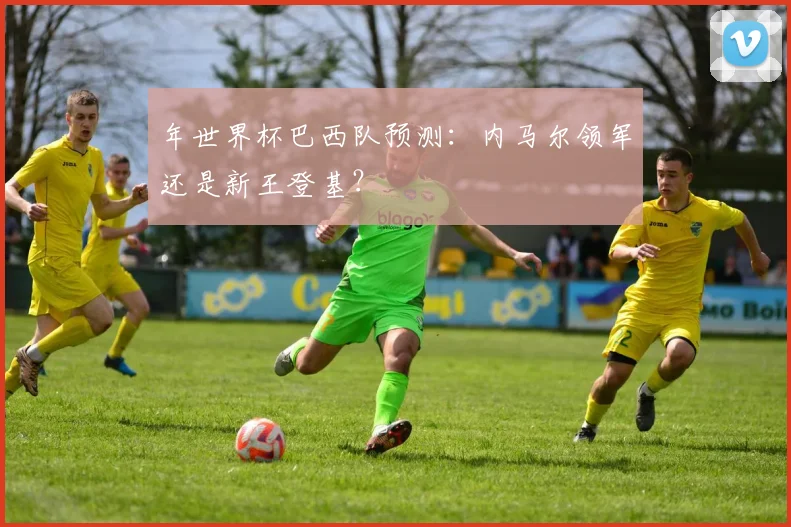 年世界杯巴西队预测:内马尔领军还是新王登基?