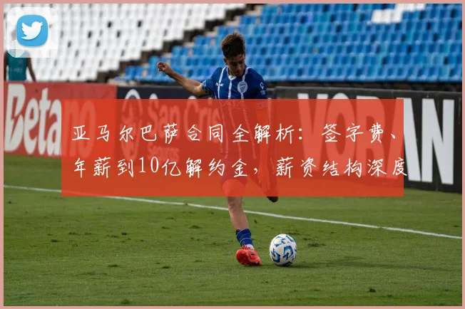 亚马尔巴萨合同全解析：签字费、年薪到10亿解约金，薪资结构深度揭秘