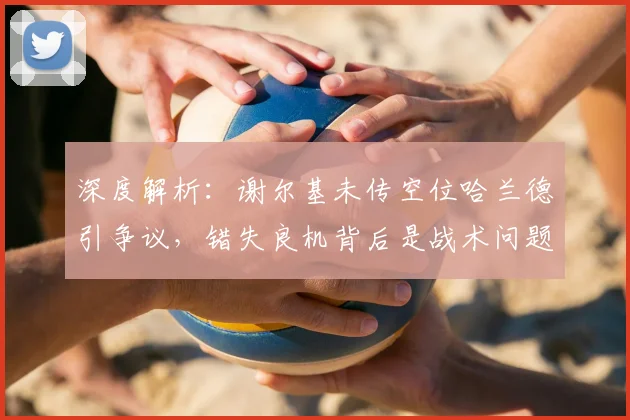 深度解析:谢尔基未传空位哈兰德引争议,错失良机背后是战术问题还是个人选择?