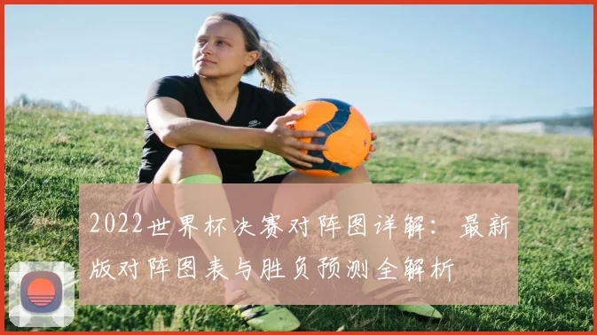 2022世界杯决赛对阵图详解:最新版对阵图表与胜负预测全解析