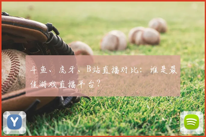 斗鱼、虎牙、B站直播对比:谁是最佳游戏直播平台?