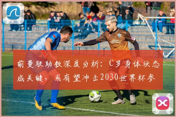 前曼联助教深度分析：C罗身体状态成关键，或有望冲击2030世界杯参赛记录