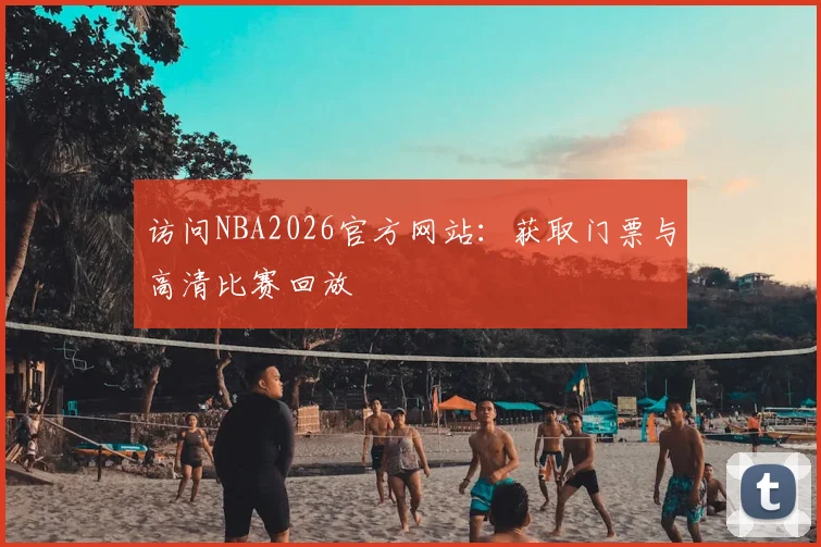 访问NBA2026官方网站:获取门票与高清比赛回放