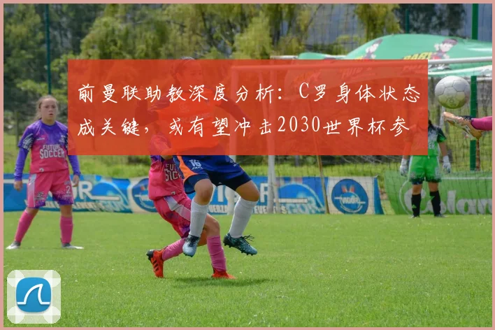 前曼联助教深度分析:C罗身体状态成关键,或有望冲击2030世界杯参赛记录