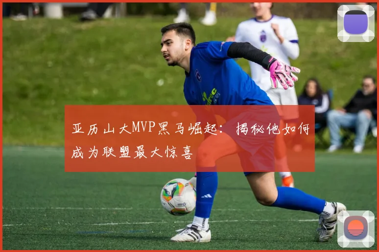 亚历山大MVP黑马崛起:揭秘他如何成为联盟最大惊喜