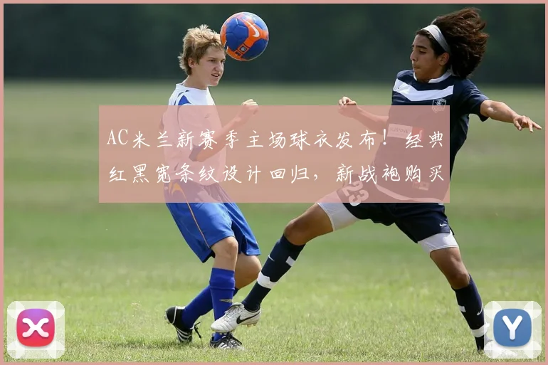 AC米兰新赛季主场球衣发布!经典红黑宽条纹设计回归,新战袍购买指南