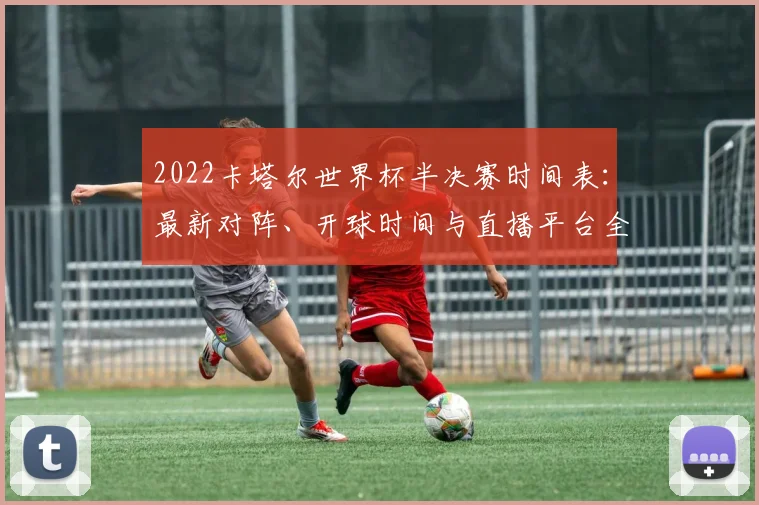 2022卡塔尔世界杯半决赛时间表：最新对阵、开球时间与直播平台全览