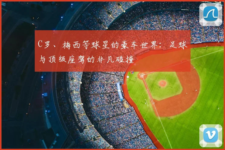 C罗、梅西等球星的豪车世界：足球与顶级座驾的非凡碰撞