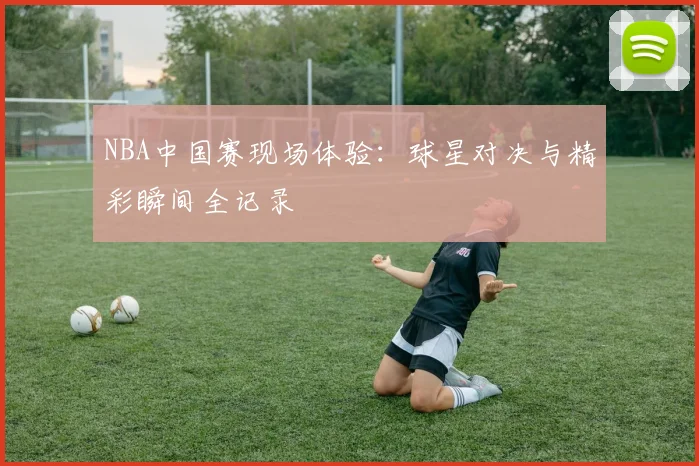 NBA中国赛现场体验：球星对决与精彩瞬间全记录